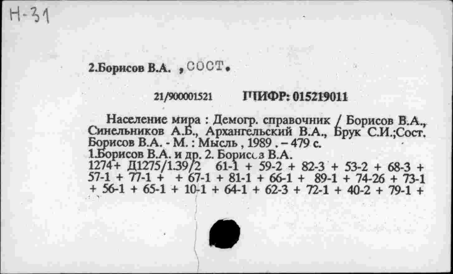 ﻿2.Борисов В.А. ,сост.
21/900001521 ШИФР: 015219011
Население мира : Демогр. справочник / Борисов В.А., Синельников А.Б., Архангельский В.А., Брук С.И.;Сост. Борисов ВА. - М.: Мысль, 1989 . - 479 с.
ЦБорисов В.А. и др. 2. Борисез В.А.
1274+ Д1275/139/2 61-1 + 59-2 + 82-3 + 53-2 + 68-3 + 57-1 + 77-1 + + 67-1 + 81-1 + 66-1 + 89-1 + 74-26 + 73-1 + 56-1 + 65-1 + 10-1 + 64-1 + 62-3 + 72-1 + 40-2 + 79-1 +